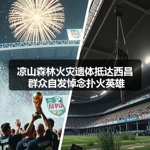 凉山森林火灾遗体抵达西昌 群众自发悼念扑火英雄