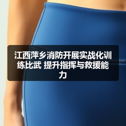 江西萍乡消防开展实战化训练比武 提升指挥与救援能力