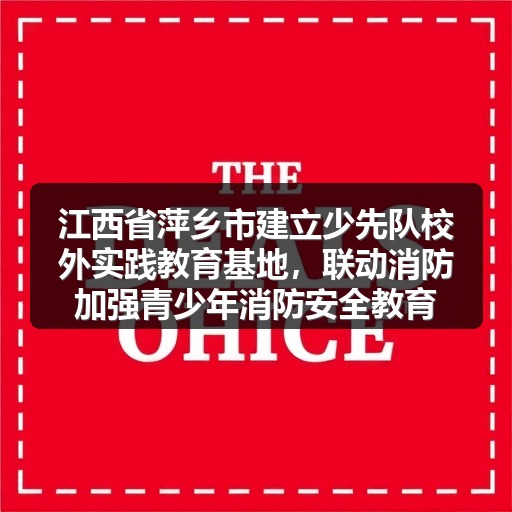 江西省萍乡市建立少先队校外实践教育基地,联动消防加强青少年消防安全教育